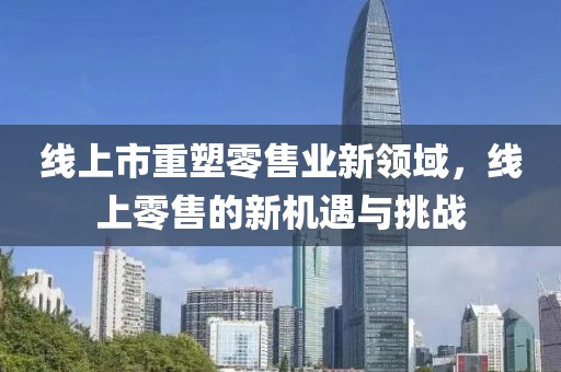 線上市重塑零售業(yè)新領(lǐng)域，線上零售的新機遇與挑戰(zhàn)
