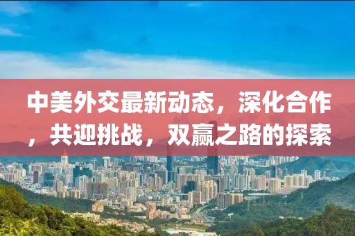 中美外交最新動(dòng)態(tài)，深化合作，共迎挑戰(zhàn)，雙贏之路的探索
