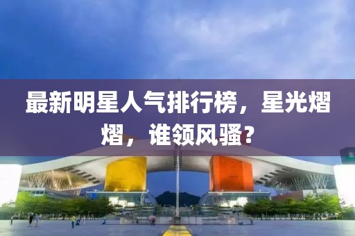 最新明星人氣排行榜，星光熠熠，誰領(lǐng)風(fēng)騷？