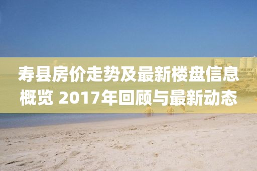壽縣房價(jià)走勢及最新樓盤信息概覽 2017年回顧與最新動(dòng)態(tài)