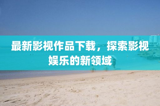 最新影視作品下載，探索影視娛樂的新領(lǐng)域