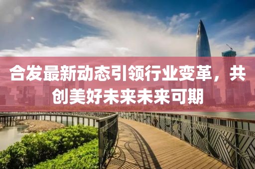 合發(fā)最新動(dòng)態(tài)引領(lǐng)行業(yè)變革，共創(chuàng)美好未來(lái)未來(lái)可期