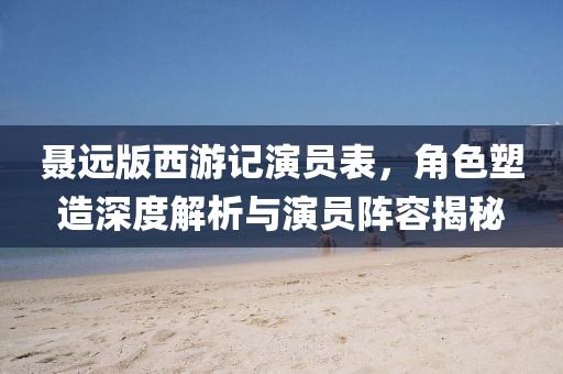 聶遠(yuǎn)版西游記演員表，角色塑造深度解析與演員陣容揭秘