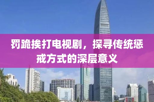 罰跪挨打電視劇，探尋傳統(tǒng)懲戒方式的深層意義