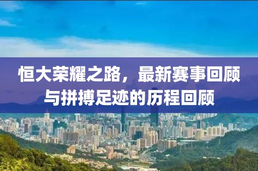 恒大榮耀之路，最新賽事回顧與拼搏足跡的歷程回顧