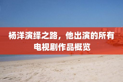 楊洋演繹之路，他出演的所有電視劇作品概覽