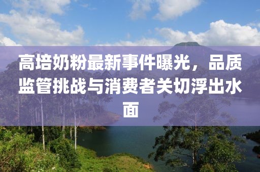 高培奶粉最新事件曝光，品質(zhì)監(jiān)管挑戰(zhàn)與消費(fèi)者關(guān)切浮出水面