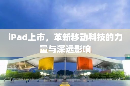 iPad上市，革新移動(dòng)科技的力量與深遠(yuǎn)影響