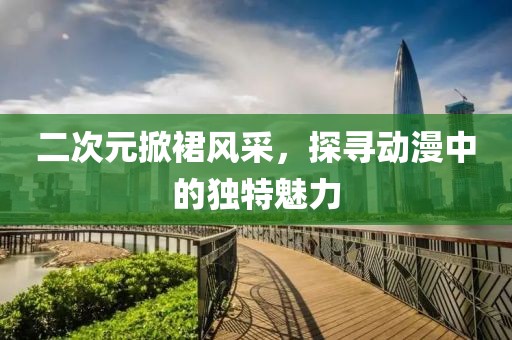 二次元掀裙風(fēng)采，探尋動漫中的獨特魅力