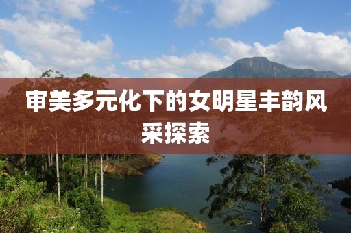 審美多元化下的女明星豐韻風(fēng)采探索