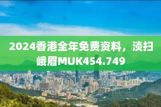 2024香港全年免費資料，淡掃峨眉MUK454.749