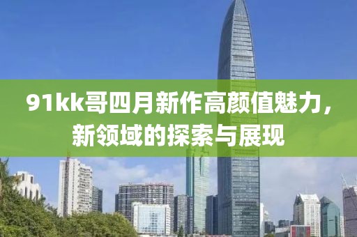 91kk哥四月新作高顏值魅力，新領(lǐng)域的探索與展現(xiàn)
