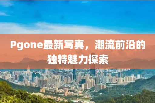 Pgone最新寫真，潮流前沿的獨(dú)特魅力探索
