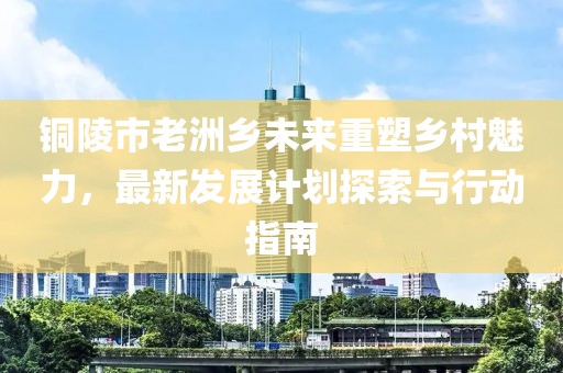 銅陵市老洲鄉(xiāng)未來重塑鄉(xiāng)村魅力，最新發(fā)展計劃探索與行動指南