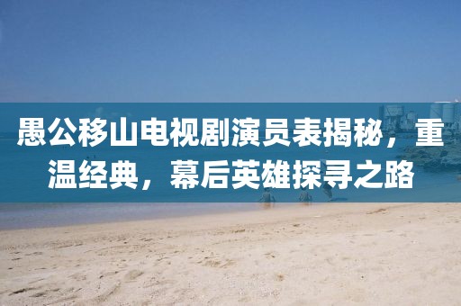 愚公移山電視劇演員表揭秘，重溫經(jīng)典，幕后英雄探尋之路
