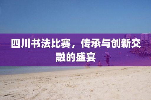 四川書法比賽，傳承與創(chuàng)新交融的盛宴