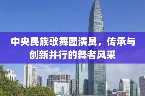 中央民族歌舞團演員，傳承與創(chuàng)新并行的舞者風采