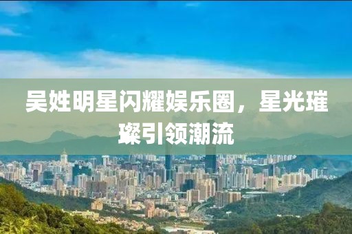 吳姓明星閃耀娛樂(lè)圈，星光璀璨引領(lǐng)潮流