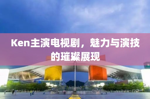 Ken主演電視劇，魅力與演技的璀璨展現(xiàn)
