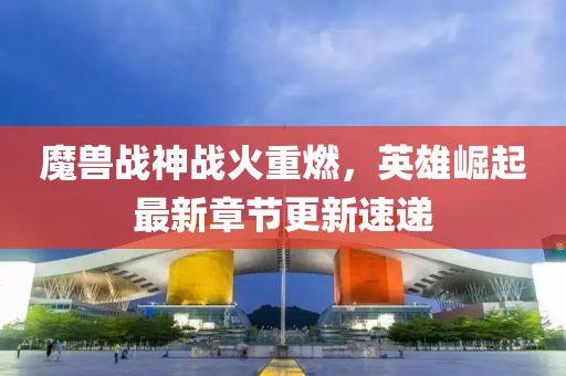 魔獸戰(zhàn)神戰(zhàn)火重燃，英雄崛起最新章節(jié)更新速遞