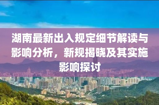 湖南最新出入規(guī)定細(xì)節(jié)解讀與影響分析，新規(guī)揭曉及其實(shí)施影響探討