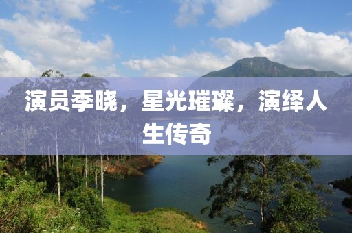 演員季曉，星光璀璨，演繹人生傳奇