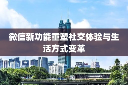 微信新功能重塑社交體驗與生活方式變革