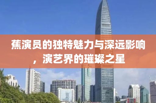蕉演員的獨(dú)特魅力與深遠(yuǎn)影響，演藝界的璀璨之星