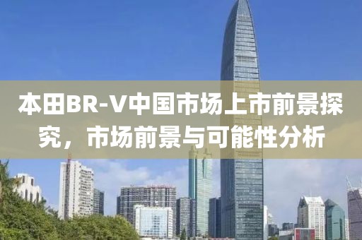 本田BR-V中國市場上市前景探究，市場前景與可能性分析
