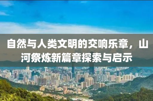 自然與人類文明的交響樂章，山河祭煉新篇章探索與啟示