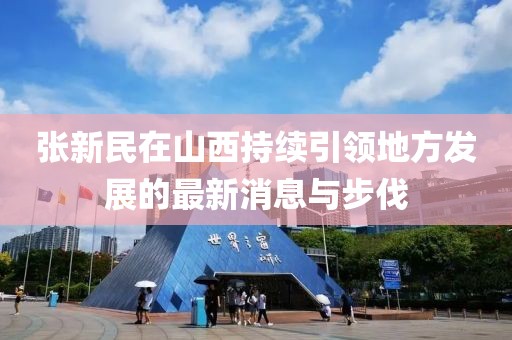 張新民在山西持續(xù)引領(lǐng)地方發(fā)展的最新消息與步伐