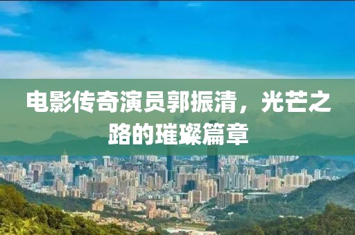 電影傳奇演員郭振清，光芒之路的璀璨篇章
