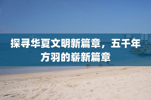 探尋華夏文明新篇章，五千年方羽的嶄新篇章