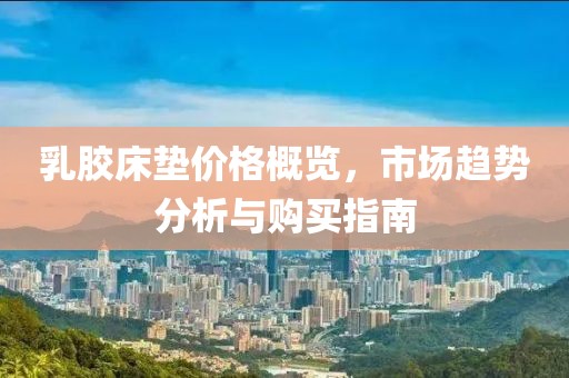乳膠床墊價(jià)格概覽，市場(chǎng)趨勢(shì)分析與購(gòu)買指南
