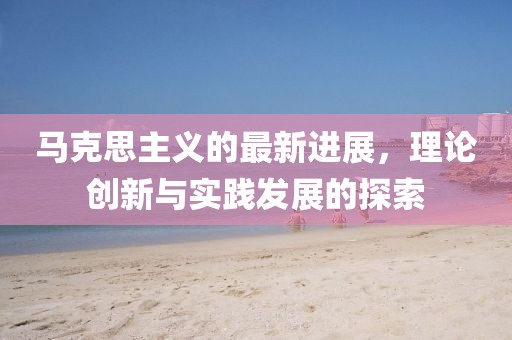 馬克思主義的最新進(jìn)展，理論創(chuàng)新與實(shí)踐發(fā)展的探索