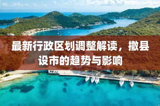 最新行政區(qū)劃調(diào)整解讀，撤縣設(shè)市的趨勢與影響
