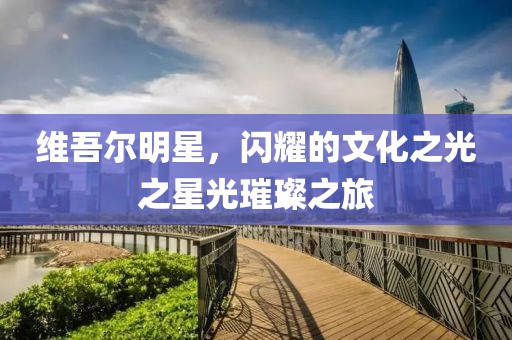 維吾爾明星，閃耀的文化之光之星光璀璨之旅