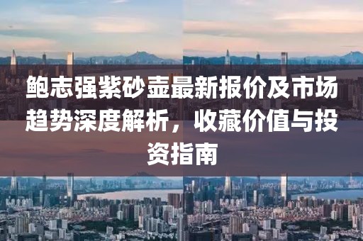 鮑志強紫砂壺最新報價及市場趨勢深度解析，收藏價值與投資指南