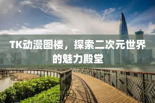TK動(dòng)漫圖樓，探索二次元世界的魅力殿堂