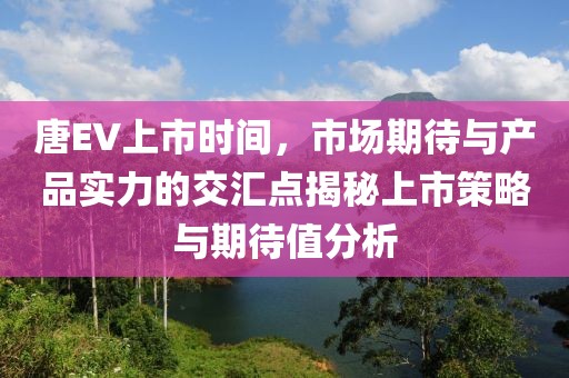 唐EV上市時間，市場期待與產(chǎn)品實力的交匯點揭秘上市策略與期待值分析