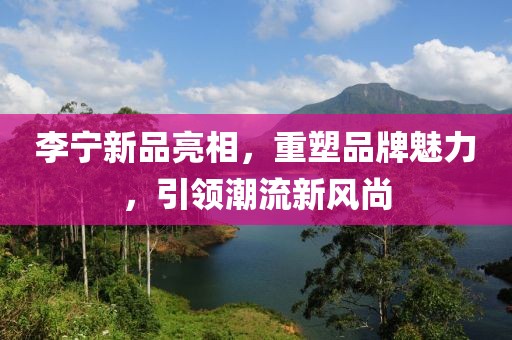 李寧新品亮相，重塑品牌魅力，引領(lǐng)潮流新風(fēng)尚