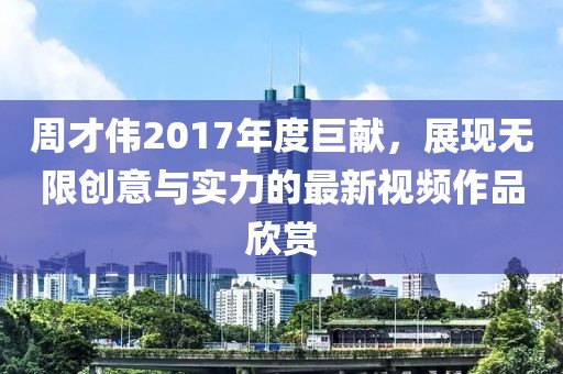 周才偉2017年度巨獻(xiàn)，展現(xiàn)無(wú)限創(chuàng)意與實(shí)力的最新視頻作品欣賞