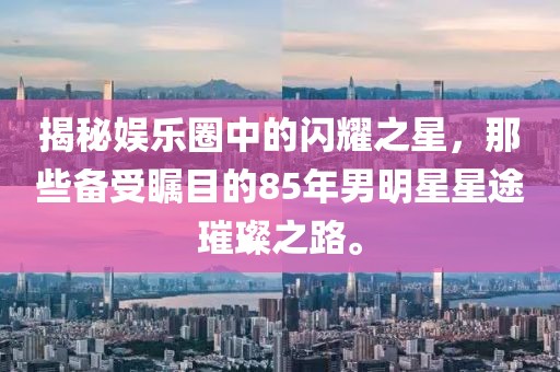 揭秘娛樂(lè)圈中的閃耀之星，那些備受矚目的85年男明星星途璀璨之路。