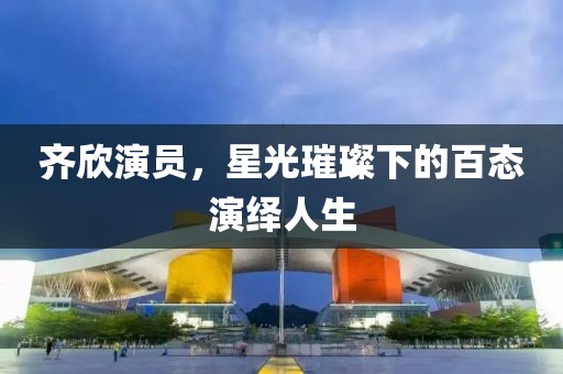 齊欣演員，星光璀璨下的百態(tài)演繹人生
