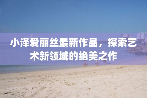 小澤愛(ài)麗絲最新作品，探索藝術(shù)新領(lǐng)域的絕美之作