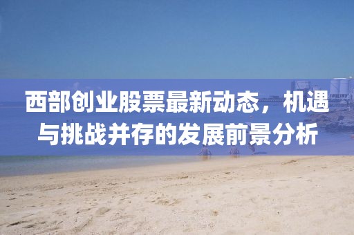 西部創(chuàng)業(yè)股票最新動態(tài)，機遇與挑戰(zhàn)并存的發(fā)展前景分析