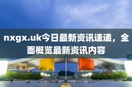 nxgx.uk今日最新資訊速遞，全面概覽最新資訊內(nèi)容