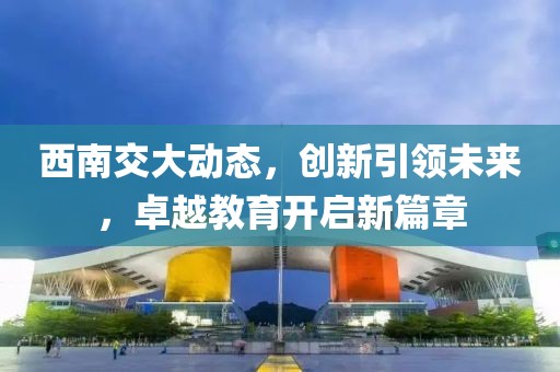 西南交大動(dòng)態(tài)，創(chuàng)新引領(lǐng)未來，卓越教育開啟新篇章