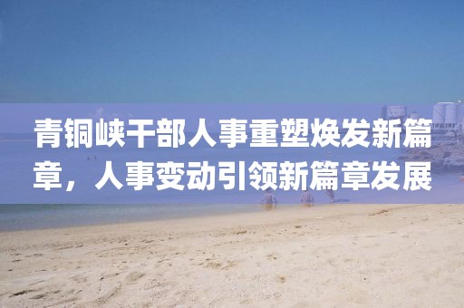 青銅峽干部人事重塑煥發(fā)新篇章，人事變動(dòng)引領(lǐng)新篇章發(fā)展