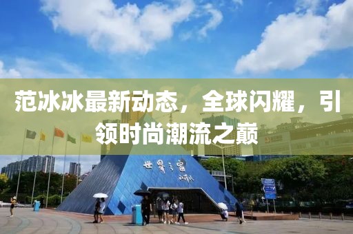 范冰冰最新動態(tài)，全球閃耀，引領(lǐng)時尚潮流之巔